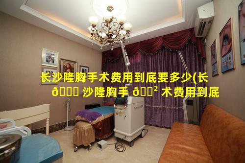 长沙隆胸手术费用到底要多少(长 💐 沙隆胸手 🌲 术费用到底要多少呢)